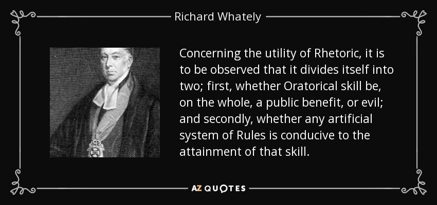 Concerning the utility of Rhetoric, it is to be observed that it divides itself into two; first, whether Oratorical skill be, on the whole, a public benefit, or evil; and secondly, whether any artificial system of Rules is conducive to the attainment of that skill. - Richard Whately