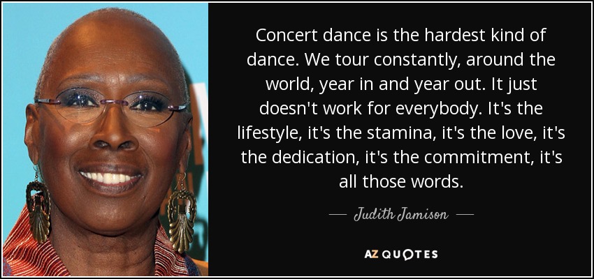 Concert dance is the hardest kind of dance. We tour constantly, around the world, year in and year out. It just doesn't work for everybody. It's the lifestyle, it's the stamina, it's the love, it's the dedication, it's the commitment, it's all those words. - Judith Jamison
