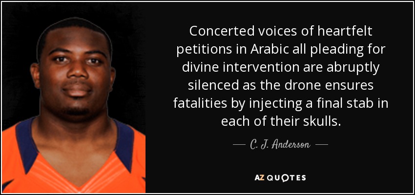 Concerted voices of heartfelt petitions in Arabic all pleading for divine intervention are abruptly silenced as the drone ensures fatalities by injecting a final stab in each of their skulls. - C. J. Anderson