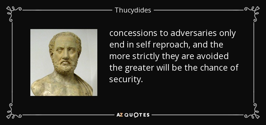 concessions to adversaries only end in self reproach, and the more strictly they are avoided the greater will be the chance of security. - Thucydides