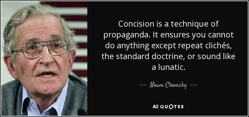 Concision is a technique of propaganda. It ensures you cannot do anything except repeat clichés, the standard doctrine, or sound like a lunatic. - Noam Chomsky