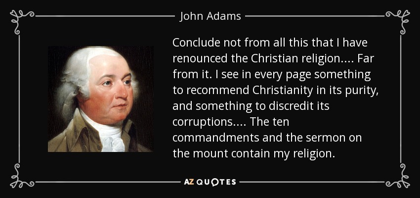 Conclude not from all this that I have renounced the Christian religion. . . . Far from it. I see in every page something to recommend Christianity in its purity, and something to discredit its corruptions. . . . The ten commandments and the sermon on the mount contain my religion. - John Adams