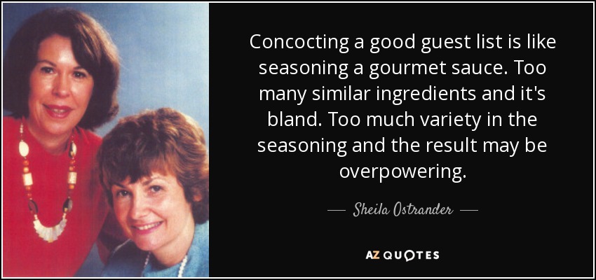 Concocting a good guest list is like seasoning a gourmet sauce. Too many similar ingredients and it's bland. Too much variety in the seasoning and the result may be overpowering. - Sheila Ostrander