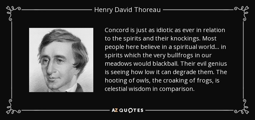 Concord is just as idiotic as ever in relation to the spirits and their knockings. Most people here believe in a spiritual world ... in spirits which the very bullfrogs in our meadows would blackball. Their evil genius is seeing how low it can degrade them. The hooting of owls, the croaking of frogs, is celestial wisdom in comparison. - Henry David Thoreau