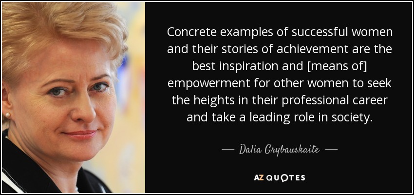 Concrete examples of successful women and their stories of achievement are the best inspiration and [means of] empowerment for other women to seek the heights in their professional career and take a leading role in society. - Dalia Grybauskaite
