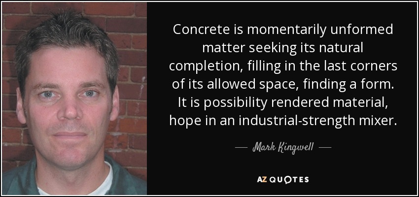 Concrete is momentarily unformed matter seeking its natural completion, filling in the last corners of its allowed space, finding a form. It is possibility rendered material, hope in an industrial-strength mixer. - Mark Kingwell