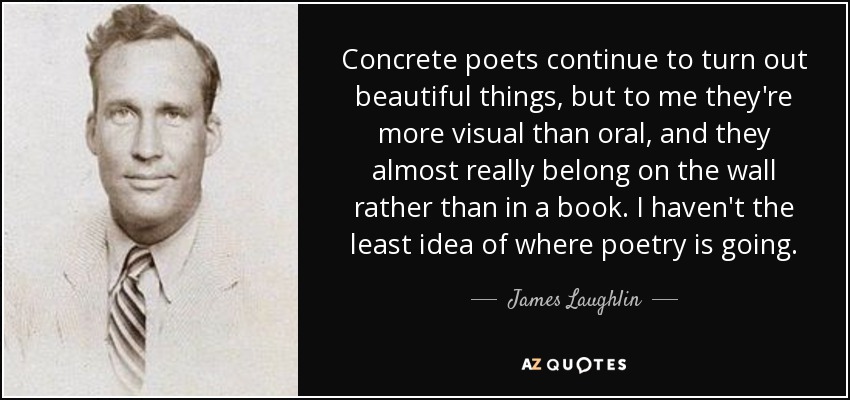 Concrete poets continue to turn out beautiful things, but to me they're more visual than oral, and they almost really belong on the wall rather than in a book. I haven't the least idea of where poetry is going. - James Laughlin