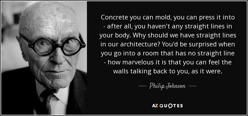 Concrete you can mold, you can press it into - after all, you haven't any straight lines in your body. Why should we have straight lines in our architecture? You'd be surprised when you go into a room that has no straight line - how marvelous it is that you can feel the walls talking back to you, as it were. - Philip Johnson