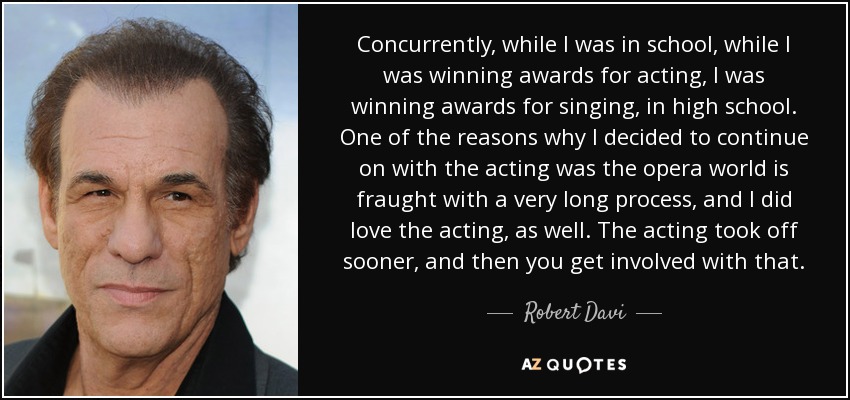 Concurrently, while I was in school, while I was winning awards for acting, I was winning awards for singing, in high school. One of the reasons why I decided to continue on with the acting was the opera world is fraught with a very long process, and I did love the acting, as well. The acting took off sooner, and then you get involved with that. - Robert Davi