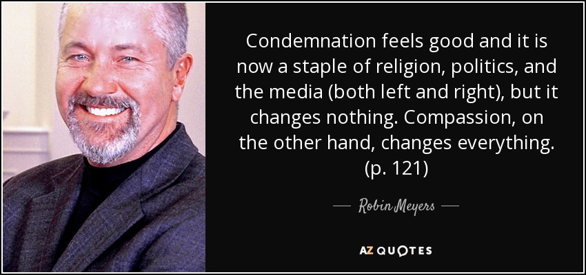 Condemnation feels good and it is now a staple of religion, politics, and the media (both left and right), but it changes nothing. Compassion, on the other hand, changes everything. (p. 121) - Robin Meyers