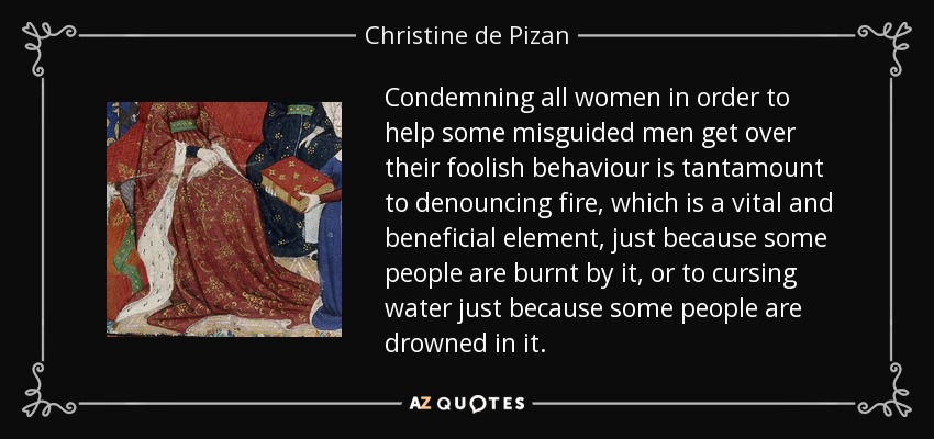 Condemning all women in order to help some misguided men get over their foolish behaviour is tantamount to denouncing fire, which is a vital and beneficial element, just because some people are burnt by it, or to cursing water just because some people are drowned in it. - Christine de Pizan
