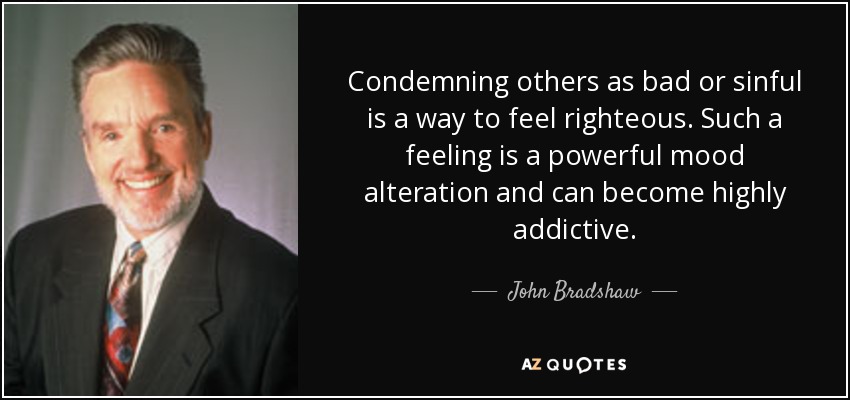 Condemning others as bad or sinful is a way to feel righteous. Such a feeling is a powerful mood alteration and can become highly addictive. - John Bradshaw