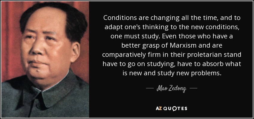 Conditions are changing all the time, and to adapt one's thinking to the new conditions, one must study. Even those who have a better grasp of Marxism and are comparatively firm in their proletarian stand have to go on studying, have to absorb what is new and study new problems. - Mao Zedong