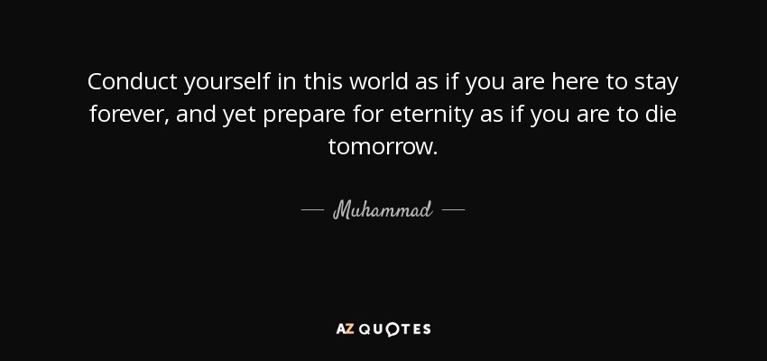 Conduct yourself in this world as if you are here to stay forever, and yet prepare for eternity as if you are to die tomorrow. - Muhammad