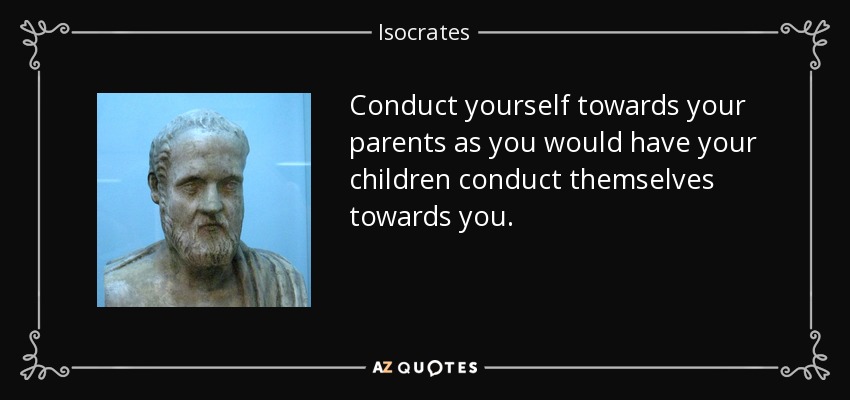 Conduct yourself towards your parents as you would have your children conduct themselves towards you. - Isocrates