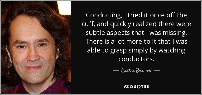 Conducting, I tried it once off the cuff, and quickly realized there were subtle aspects that I was missing. There is a lot more to it that I was able to grasp simply by watching conductors. - Carter Burwell
