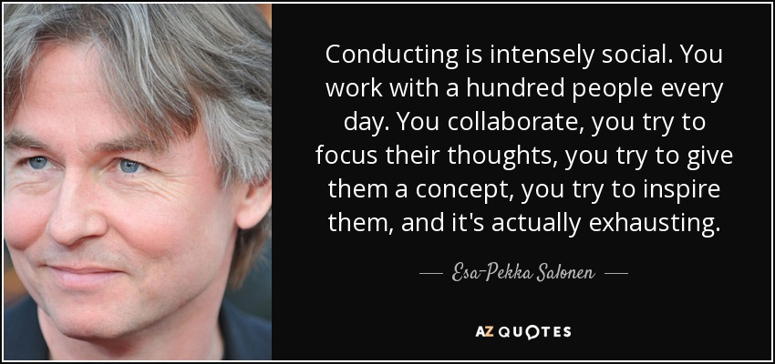 Conducting is intensely social. You work with a hundred people every day. You collaborate, you try to focus their thoughts, you try to give them a concept, you try to inspire them, and it's actually exhausting. - Esa-Pekka Salonen
