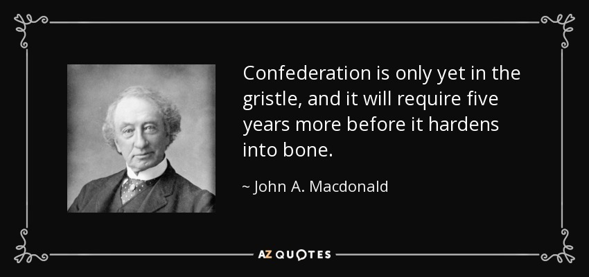 Confederation is only yet in the gristle, and it will require five years more before it hardens into bone. - John A. Macdonald