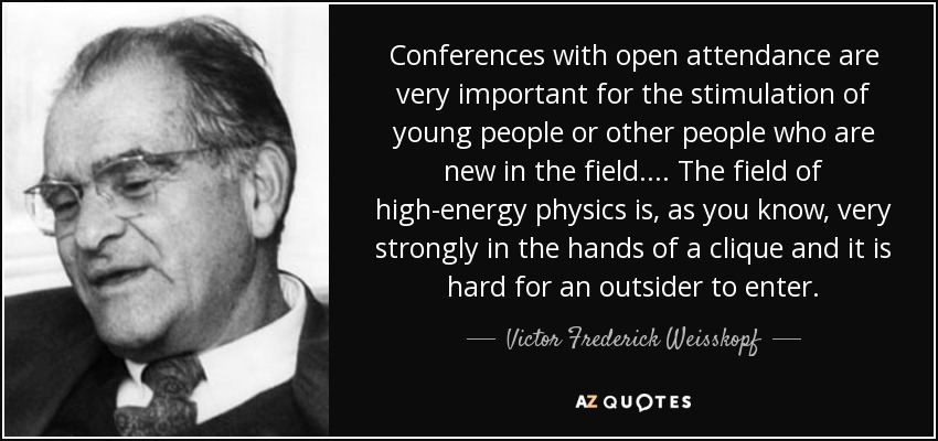 Conferences with open attendance are very important for the stimulation of young people or other people who are new in the field. ... The field of high-energy physics is, as you know, very strongly in the hands of a clique and it is hard for an outsider to enter. - Victor Frederick Weisskopf