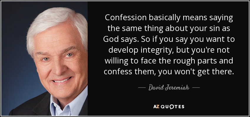 Confession basically means saying the same thing about your sin as God says. So if you say you want to develop integrity, but you're not willing to face the rough parts and confess them, you won't get there. - David Jeremiah