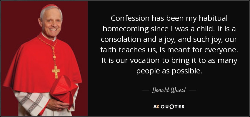 Confession has been my habitual homecoming since I was a child. It is a consolation and a joy, and such joy, our faith teaches us, is meant for everyone. It is our vocation to bring it to as many people as possible. - Donald Wuerl