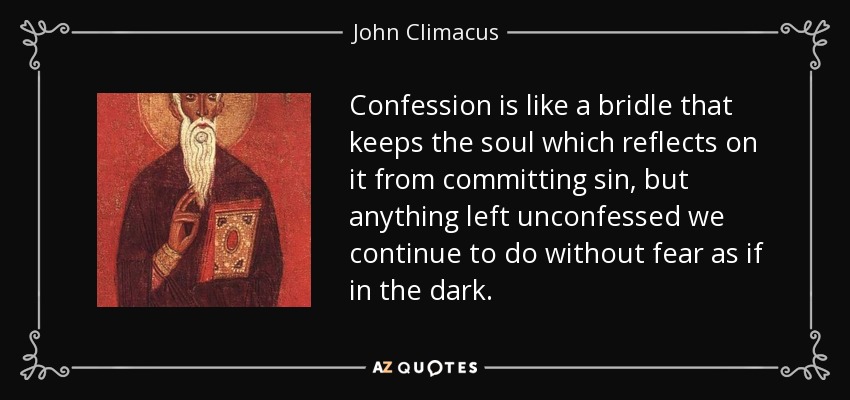 Confession is like a bridle that keeps the soul which reflects on it from committing sin, but anything left unconfessed we continue to do without fear as if in the dark. - John Climacus