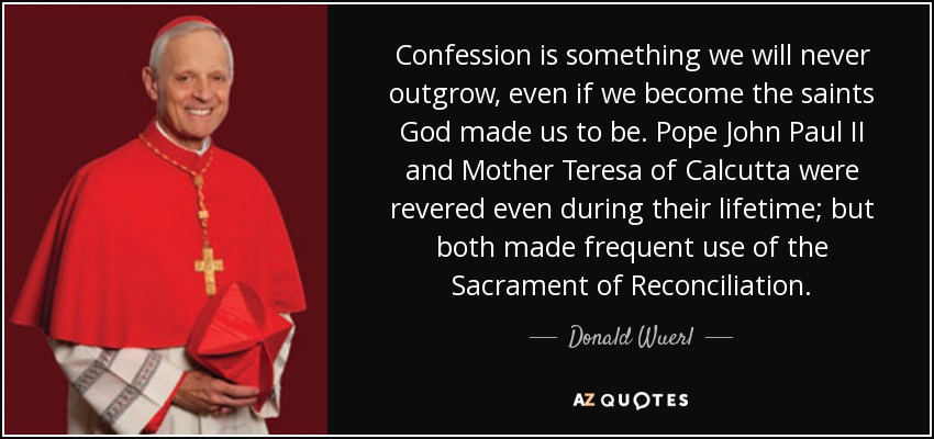 Confession is something we will never outgrow, even if we become the saints God made us to be. Pope John Paul II and Mother Teresa of Calcutta were revered even during their lifetime; but both made frequent use of the Sacrament of Reconciliation. - Donald Wuerl