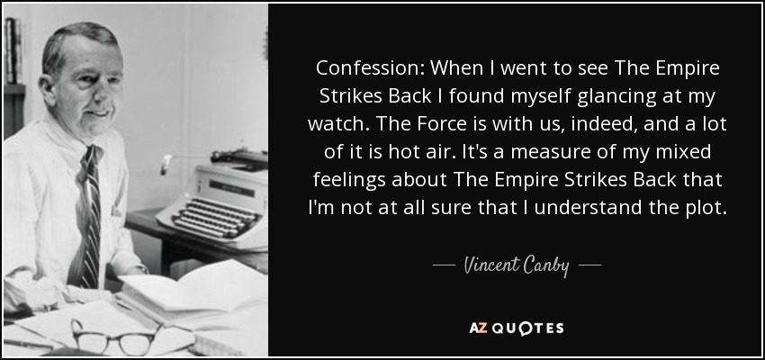 Confession: When I went to see The Empire Strikes Back I found myself glancing at my watch. The Force is with us, indeed, and a lot of it is hot air. It's a measure of my mixed feelings about The Empire Strikes Back that I'm not at all sure that I understand the plot. The Empire Strikes Back is about as personal as a Christmas card from a bank. - Vincent Canby