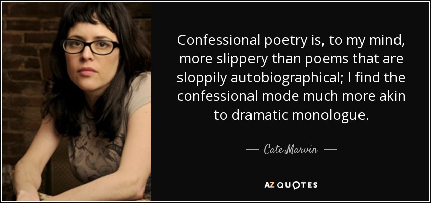 Confessional poetry is, to my mind, more slippery than poems that are sloppily autobiographical; I find the confessional mode much more akin to dramatic monologue. - Cate Marvin