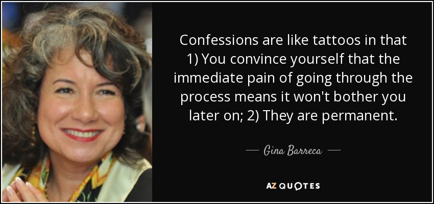 Confessions are like tattoos in that 1) You convince yourself that the immediate pain of going through the process means it won't bother you later on; 2) They are permanent. - Gina Barreca