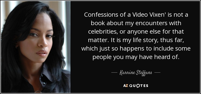 Confessions of a Video Vixen' is not a book about my encounters with celebrities, or anyone else for that matter. It is my life story, thus far, which just so happens to include some people you may have heard of. - Karrine Steffans