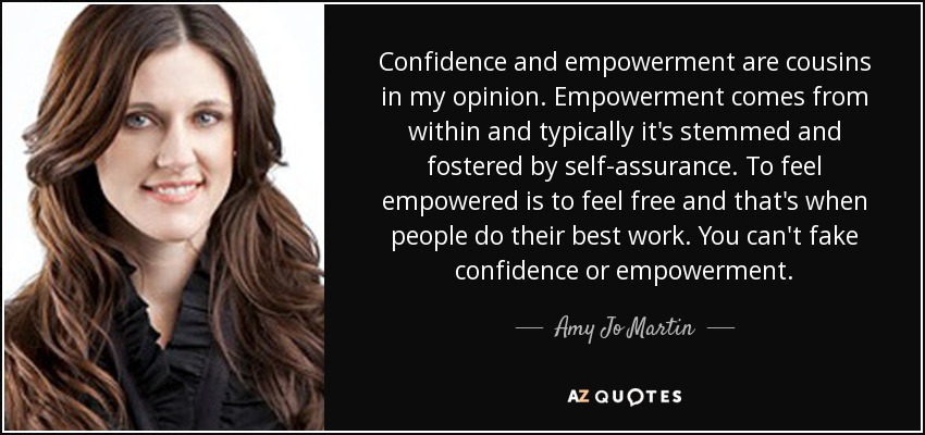 Confidence and empowerment are cousins in my opinion. Empowerment comes from within and typically it's stemmed and fostered by self-assurance. To feel empowered is to feel free and that's when people do their best work. You can't fake confidence or empowerment. - Amy Jo Martin