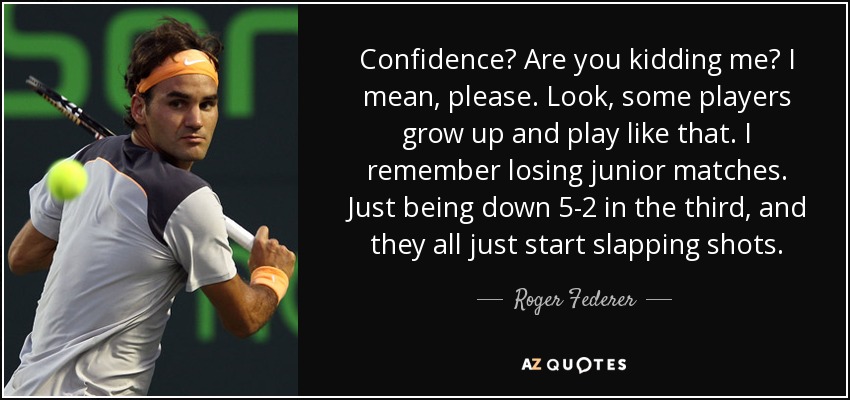 Confidence? Are you kidding me? I mean, please. Look, some players grow up and play like that. I remember losing junior matches. Just being down 5-2 in the third, and they all just start slapping shots. - Roger Federer