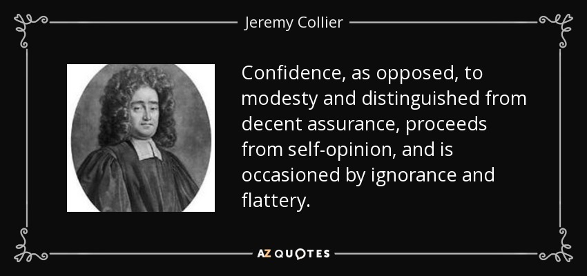 Confidence, as opposed, to modesty and distinguished from decent assurance, proceeds from self-opinion, and is occasioned by ignorance and flattery. - Jeremy Collier