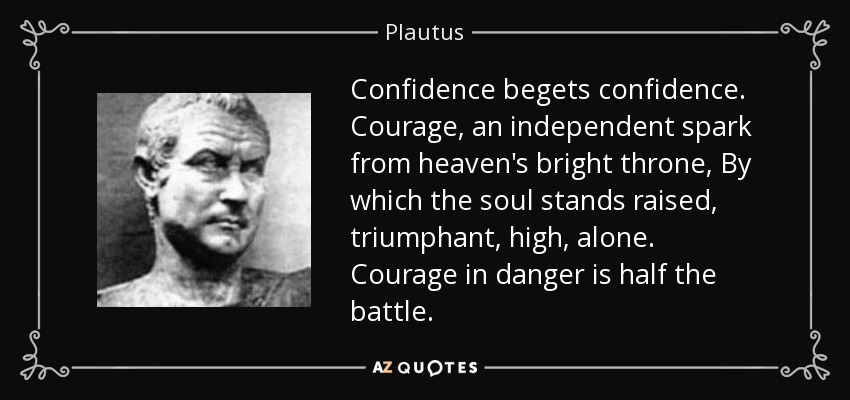 Confidence begets confidence. Courage, an independent spark from heaven's bright throne, By which the soul stands raised, triumphant, high, alone. Courage in danger is half the battle. - Plautus