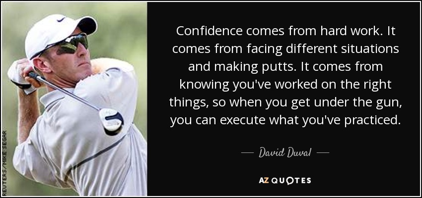 Confidence comes from hard work. It comes from facing different situations and making putts. It comes from knowing you've worked on the right things, so when you get under the gun, you can execute what you've practiced. - David Duval
