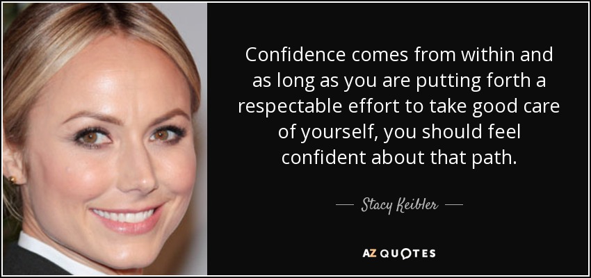 Confidence comes from within and as long as you are putting forth a respectable effort to take good care of yourself, you should feel confident about that path. - Stacy Keibler