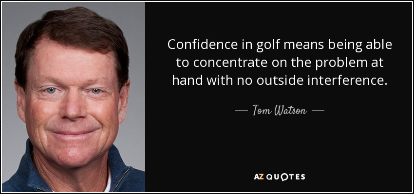 Confidence in golf means being able to concentrate on the problem at hand with no outside interference. - Tom Watson