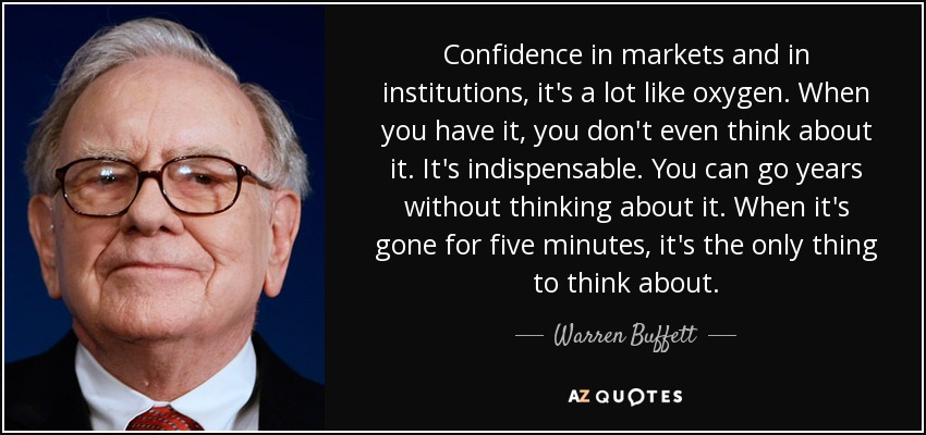 Confidence in markets and in institutions, it's a lot like oxygen. When you have it, you don't even think about it. It's indispensable. You can go years without thinking about it. When it's gone for five minutes, it's the only thing to think about. - Warren Buffett