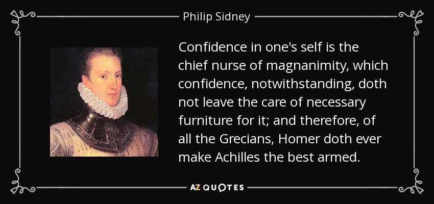 Confidence in one's self is the chief nurse of magnanimity, which confidence, notwithstanding, doth not leave the care of necessary furniture for it; and therefore, of all the Grecians, Homer doth ever make Achilles the best armed. - Philip Sidney