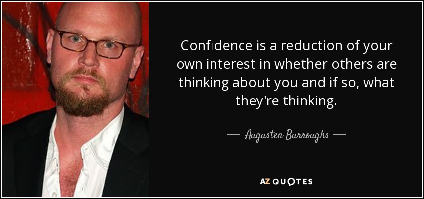 Confidence is a reduction of your own interest in whether others are thinking about you and if so, what they're thinking. - Augusten Burroughs