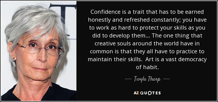 Confidence is a trait that has to be earned honestly and refreshed constantly; you have to work as hard to protect your skills as you did to develop them. . . The one thing that creative souls around the world have in common is that they all have to practice to maintain their skills. Art is a vast democracy of habit. - Twyla Tharp