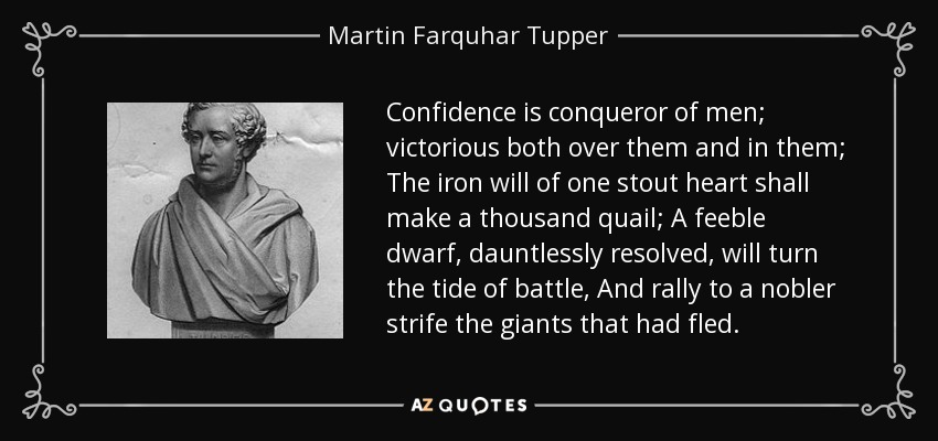 Confidence is conqueror of men; victorious both over them and in them; The iron will of one stout heart shall make a thousand quail; A feeble dwarf, dauntlessly resolved, will turn the tide of battle, And rally to a nobler strife the giants that had fled. - Martin Farquhar Tupper