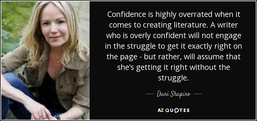 Confidence is highly overrated when it comes to creating literature. A writer who is overly confident will not engage in the struggle to get it exactly right on the page - but rather, will assume that she's getting it right without the struggle. - Dani Shapiro
