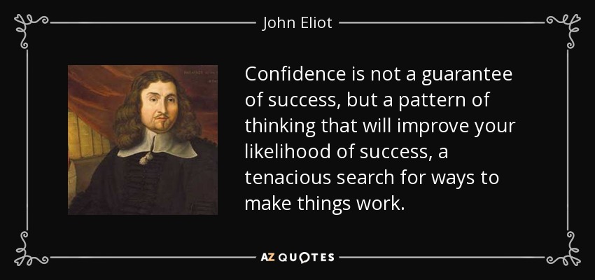 Confidence is not a guarantee of success, but a pattern of thinking that will improve your likelihood of success, a tenacious search for ways to make things work. - John Eliot