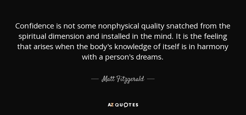 Confidence is not some nonphysical quality snatched from the spiritual dimension and installed in the mind. It is the feeling that arises when the body's knowledge of itself is in harmony with a person's dreams. - Matt Fitzgerald