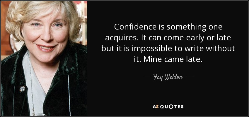 Confidence is something one acquires. It can come early or late but it is impossible to write without it. Mine came late. - Fay Weldon