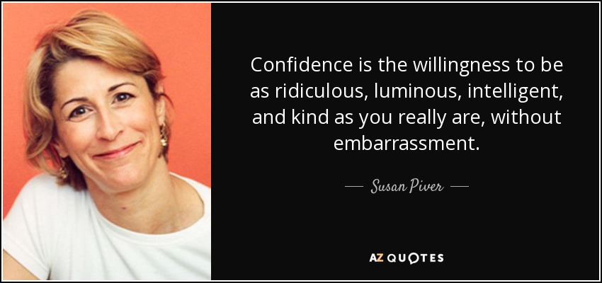 Confidence is the willingness to be as ridiculous, luminous, intelligent, and kind as you really are, without embarrassment. - Susan Piver