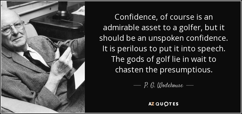 Confidence, of course is an admirable asset to a golfer, but it should be an unspoken confidence. It is perilous to put it into speech. The gods of golf lie in wait to chasten the presumptious. - P. G. Wodehouse