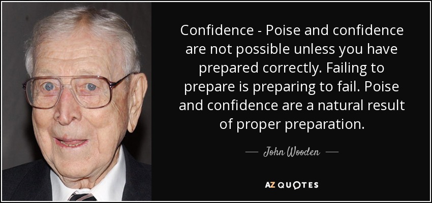 Confidence - Poise and confidence are not possible unless you have prepared correctly. Failing to prepare is preparing to fail. Poise and confidence are a natural result of proper preparation. - John Wooden